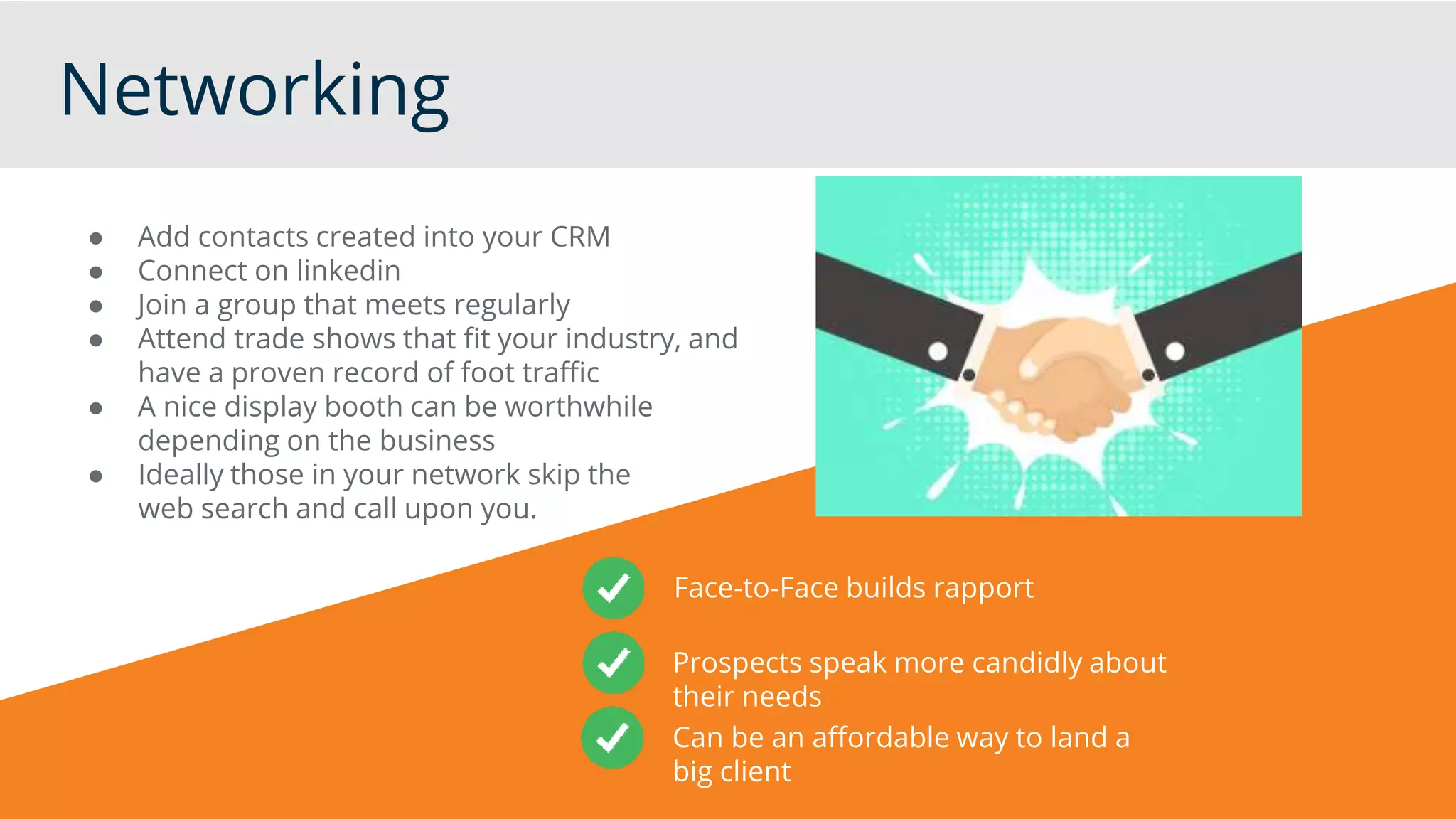 Networking
● Add contacts created into your CRM
● Connect on linkedin
● Join a group that meets regularly
● Attend trade shows that fit your industry, and
have a proven record of foot traffic
● A nice display booth can be worthwhile
depending on the business
● Ideally those in your network skip the
web search and call upon you.
Face-to-Face builds rapport
Prospects speak more candidly about
their needs
Can be an affordable way to land a
big client
 