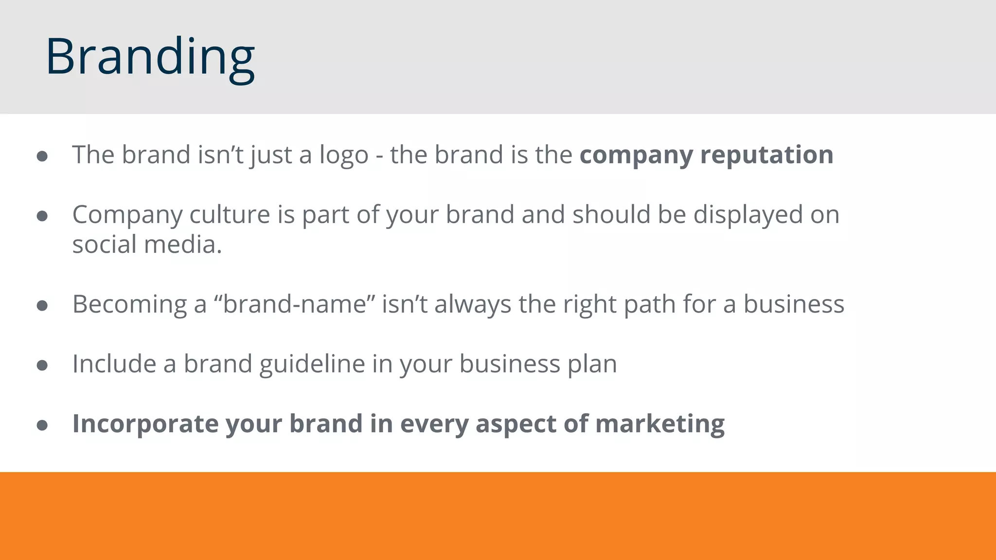 Branding
● The brand isn’t just a logo - the brand is the company reputation
● Company culture is part of your brand and should be displayed on
social media.
● Becoming a “brand-name” isn’t always the right path for a business
● Include a brand guideline in your business plan
● Incorporate your brand in every aspect of marketing
 
