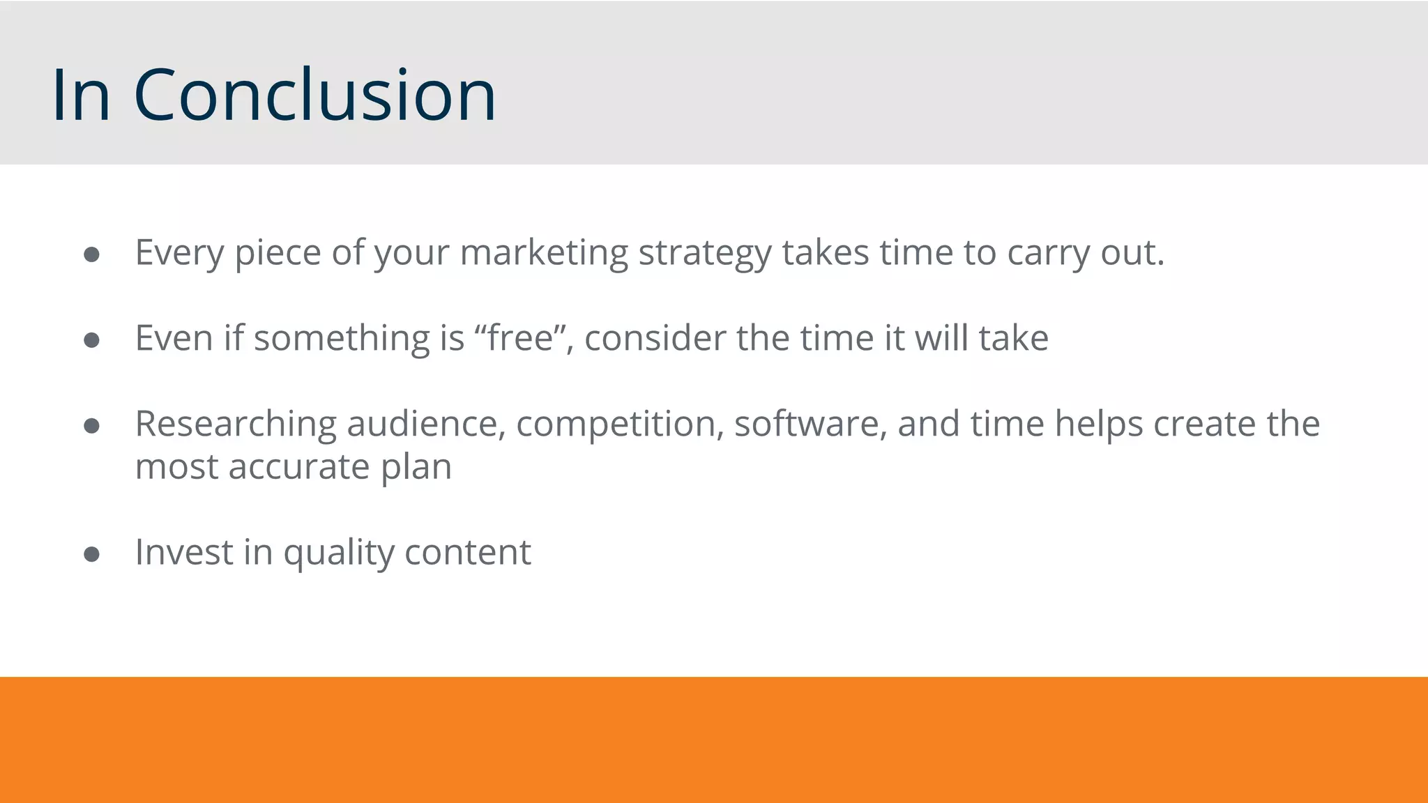In Conclusion
● Every piece of your marketing strategy takes time to carry out.
● Even if something is “free”, consider the time it will take
● Researching audience, competition, software, and time helps create the
most accurate plan
● Invest in quality content
 