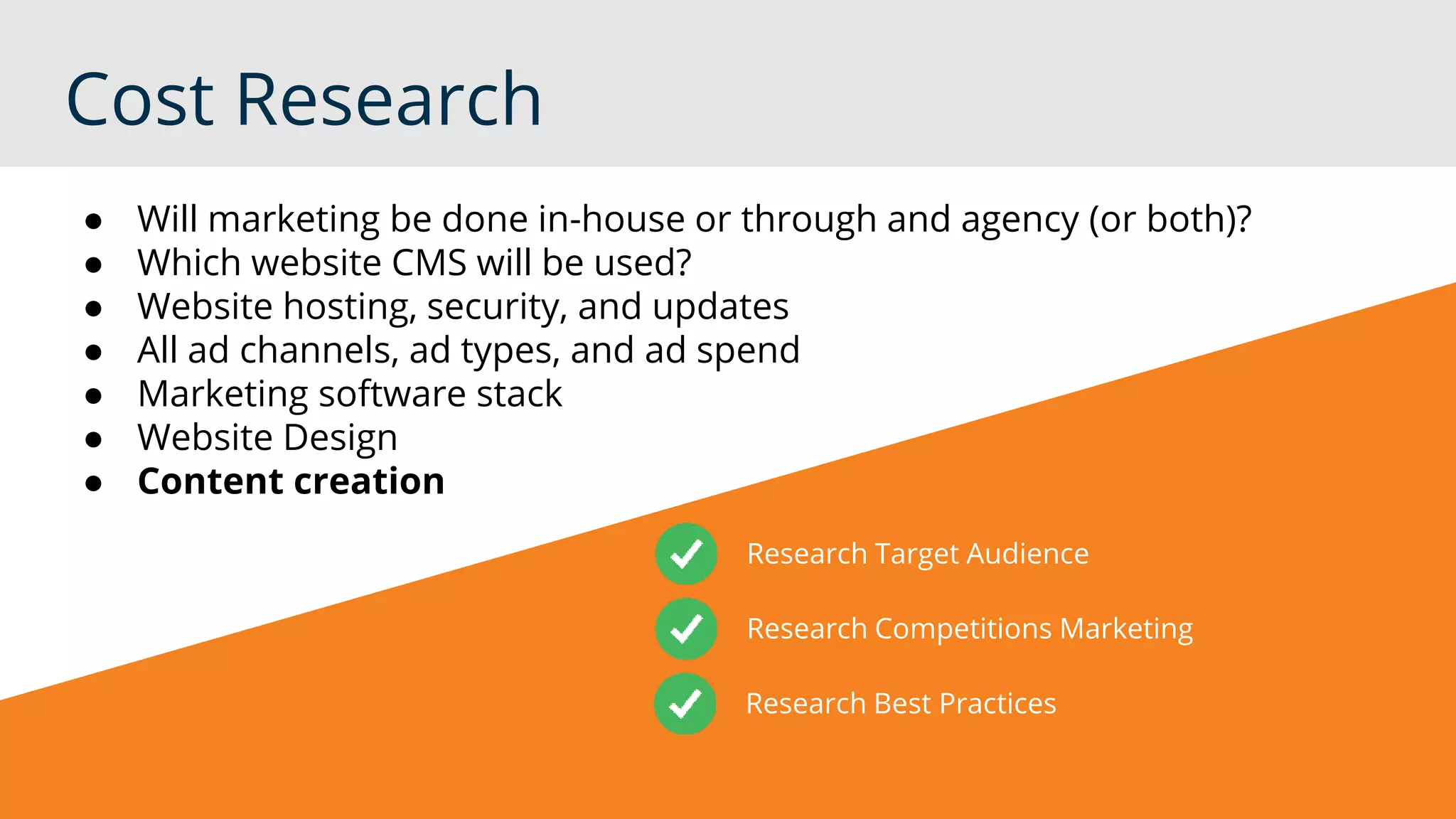 Cost Research
Research Target Audience
Research Competitions Marketing
Research Best Practices
● Will marketing be done in-house or through and agency (or both)?
● Which website CMS will be used?
● Website hosting, security, and updates
● All ad channels, ad types, and ad spend
● Marketing software stack
● Website Design
● Content creation
 