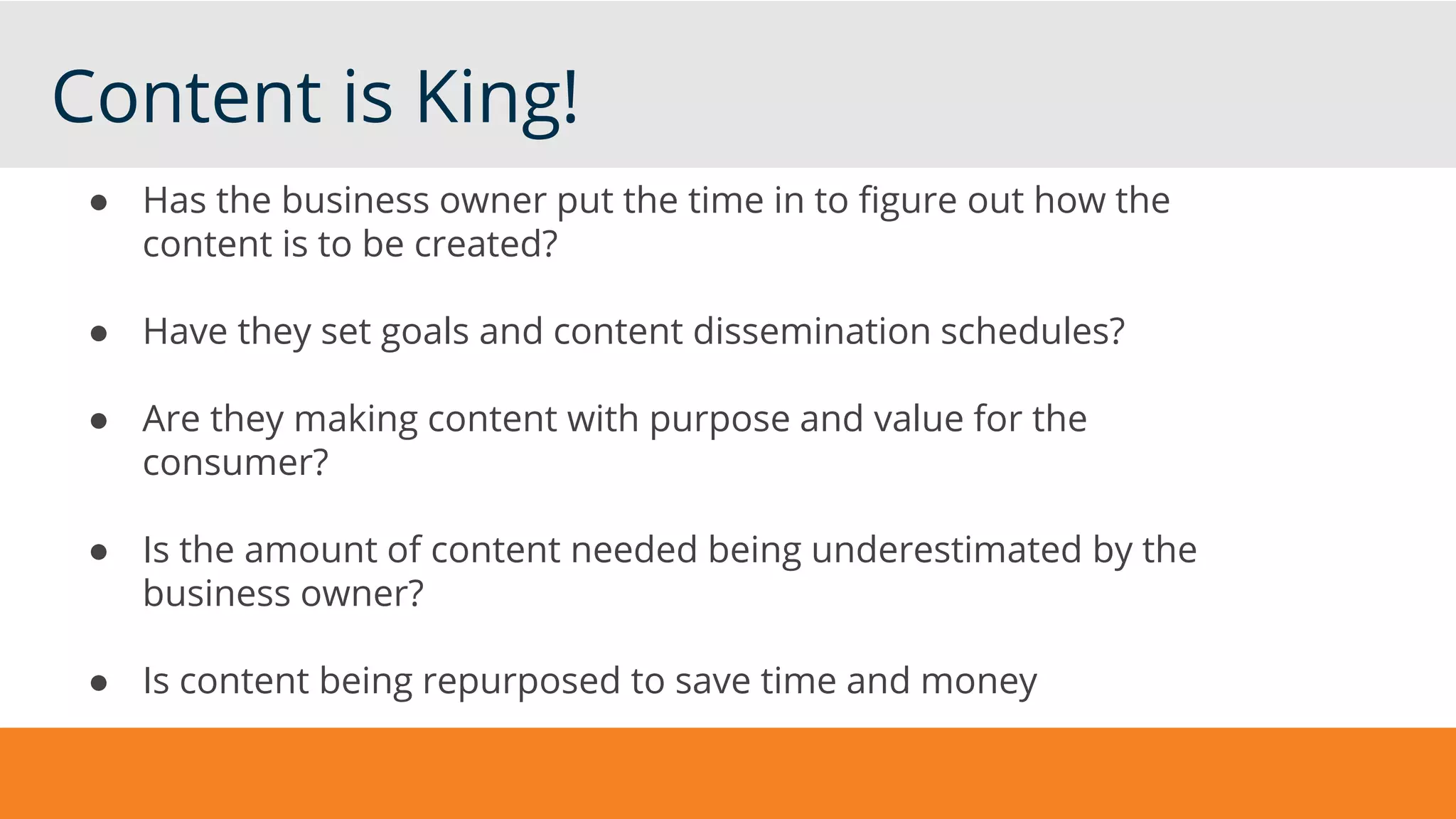 Content is King!
● Has the business owner put the time in to figure out how the
content is to be created?
● Have they set goals and content dissemination schedules?
● Are they making content with purpose and value for the
consumer?
● Is the amount of content needed being underestimated by the
business owner?
● Is content being repurposed to save time and money
 