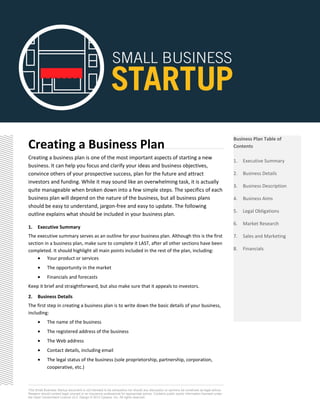 Creating a Business Plan
Creating a business plan is one of the most important aspects of starting a new
business. It can help you focus and clarify your ideas and business objectives,
convince others of your prospective success, plan for the future and attract
investors and funding. While it may sound like an overwhelming task, it is actually
quite manageable when broken down into a few simple steps. The specifics of each
business plan will depend on the nature of the business, but all business plans
should be easy to understand, jargon-free and easy to update. The following
outline explains what should be included in your business plan.
1. Executive Summary
The executive summary serves as an outline for your business plan. Although this is the first
section in a business plan, make sure to complete it LAST, after all other sections have been
completed. It should highlight all main points included in the rest of the plan, including:
• Your product or services
• The opportunity in the market
• Financials and forecasts
Keep it brief and straightforward, but also make sure that it appeals to investors.
2. Business Details
The first step in creating a business plan is to write down the basic details of your business,
including:
• The name of the business
• The registered address of the business
• The Web address
• Contact details, including email
• The legal status of the business (sole proprietorship, partnership, corporation,
cooperative, etc.)
This Small Business Startup document is not intended to be exhaustive nor should any discussion or opinions be construed as legal advice.
Readers should contact legal counsel or an insurance professional for appropriate advice. Contains public sector information licensed under
the Open Government Licence v2.0. Design © 2013 Zywave, Inc. All rights reserved.
Business Plan Table of
Contents
1. Executive Summary
2. Business Details
3. Business Description
4. Business Aims
5. Legal Obligations
6. Market Research
7. Sales and Marketing
8. Financials
 