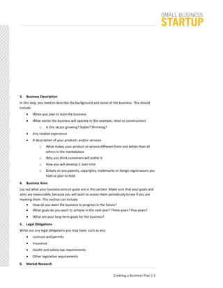 3. Business Description
In this step, you need to describe the background and vision of the business. This should
include:
• When you plan to start the business
• What sector the business will operate in (for example, retail or construction)
o Is this sector growing? Stable? Shrinking?
• Any related experience
• A description of your products and/or services
o What makes your product or service different from and better than all
others in the marketplace
o Why you think customers will prefer it
o How you will develop it over time
o Details on any patents, copyrights, trademarks or design registrations you
hold or plan to hold
4. Business Aims
Lay out what your business aims or goals are in this section. Make sure that your goals and
aims are measurable, because you will want to assess them periodically to see if you are
meeting them. This section can include:
• How do you want the business to progress in the future?
• What goals do you want to achieve in the next year? Three years? Five years?
• What are your long-term goals for the business?
5. Legal Obligations
Write out any legal obligations you may have, such as any:
• Licences and permits
• Insurance
• Health and safety law requirements
• Other legislative requirements
6. Market Research
Creating a Business Plan | 2
 