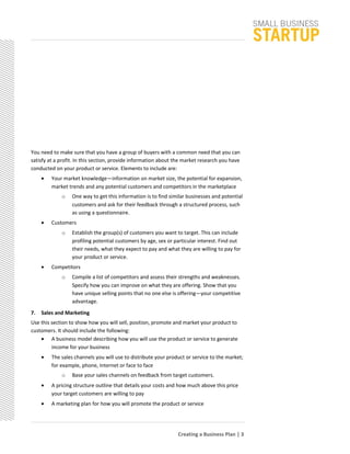 You need to make sure that you have a group of buyers with a common need that you can
satisfy at a profit. In this section, provide information about the market research you have
conducted on your product or service. Elements to include are:
• Your market knowledge—information on market size, the potential for expansion,
market trends and any potential customers and competitors in the marketplace
o One way to get this information is to find similar businesses and potential
customers and ask for their feedback through a structured process, such
as using a questionnaire.
• Customers
o Establish the group(s) of customers you want to target. This can include
profiling potential customers by age, sex or particular interest. Find out
their needs, what they expect to pay and what they are willing to pay for
your product or service.
• Competitors
o Compile a list of competitors and assess their strengths and weaknesses.
Specify how you can improve on what they are offering. Show that you
have unique selling points that no one else is offering—your competitive
advantage.
7. Sales and Marketing
Use this section to show how you will sell, position, promote and market your product to
customers. It should include the following:
• A business model describing how you will use the product or service to generate
income for your business
• The sales channels you will use to distribute your product or service to the market;
for example, phone, Internet or face to face
o Base your sales channels on feedback from target customers.
• A pricing structure outline that details your costs and how much above this price
your target customers are willing to pay
• A marketing plan for how you will promote the product or service
Creating a Business Plan | 3
 