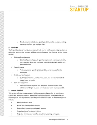 o This does not have to be too specific, as it is typical to have a marketing
plan separate from your business plan.
8. Financials
The financial section of your business plan will help you lay out forecasts and projections to
determine whether your business will be economically viable. Your financial section should
include:
• Estimated running costs
o Calculate how much you will spend on equipment, premises, materials,
stock, transportation and insurance, and whether you will need to hire
employees or not.
• Sales forecasts
o Analyze customer spending habits and the performance of similar
businesses.
• Profits and loss forecasts
o Outline potential risks, such as rising costs, and list assumptions that
support your forecasts.
• Cash flow projections
o Identify potential shortfalls and determine whether you will need
additional funding. If so, know how much and when you may need it.
9. Human Resources
This section will cover how employees will be managed and your plan for recruitment,
training and retention. Investors want to feel confident that your employees have the
necessary skills and requirements to make your business a success. In this section you can
include:
• An organizational chart
• A brief description of each position
• Essential skill requirements for each position
• An explanation of employee training
• Projected timelines and costs for recruitment, training, hiring, etc.
Creating a Business Plan | 4
 