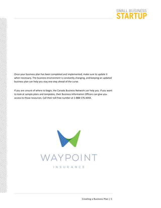 Once your business plan has been completed and implemented, make sure to update it
when necessary. The business environment is constantly changing, and keeping an updated
business plan can help you stay one step ahead of the curve.
If you are unsure of where to begin, the Canada Business Network can help you. If you want
to look at sample plans and templates, their Business Information Officers can give you
access to those resources. Call their toll-free number at 1-888-576-4444.
Creating a Business Plan | 5
 