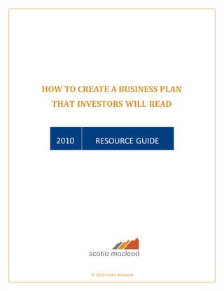 HOW TO CREATE A BUSINESS PLAN 
       THAT INVESTORS WILL READ 
 
 
 
 
        2010      RESOURCE GUIDE 
 
 
 
 
 
 
 
 
 
 
 
 
 
 
 
 
 
 
 
 
 
 
 
 
 
 
 
 
 
 
 
 
 
 
 
                © 2010 Scotia Macleod
 