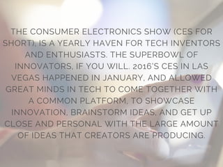 THE CONSUMER ELECTRONICS SHOW (CES FOR
SHORT), IS A YEARLY HAVEN FOR TECH INVENTORS
AND ENTHUSIASTS. THE SUPERBOWL OF
INNOVATORS, IF YOU WILL. 2016’S CES IN LAS
VEGAS HAPPENED IN JANUARY, AND ALLOWED
GREAT MINDS IN TECH TO COME TOGETHER WITH
A COMMON PLATFORM, TO SHOWCASE
INNOVATION, BRAINSTORM IDEAS, AND GET UP
CLOSE AND PERSONAL WITH THE LARGE AMOUNT
OF IDEAS THAT CREATORS ARE PRODUCING.
 