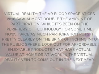 VIRTUAL REALITY: THE VR FLOOR SPACE AT CES
2016 SAW ALMOST DOUBLE THE AMOUNT OF
PARTICIPATION. WHILE IT’S BEEN ON THE
PERIPHERY OF TECHNOLOGY FOR SOME TIME
NOW, TWICE AS MUCH PARTICIPATION PUTS IT
PRETTY CLEARLY ON THE BRINK OF INCHING INTO
THE PUBLIC SPHERE. LOOK OUT FOR AFFORDABLE,
ENJOYABLE PRODUCTS THAT HAVE ACTUAL
VALUE AT HOME OR AT WORK IN THE VIRTUAL
REALITY VEIN TO COME OUT IN THE NEXT YEAR.
 