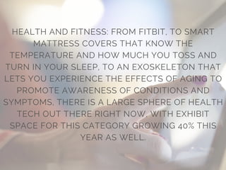 HEALTH AND FITNESS: FROM FITBIT, TO SMART
MATTRESS COVERS THAT KNOW THE
TEMPERATURE AND HOW MUCH YOU TOSS AND
TURN IN YOUR SLEEP, TO AN EXOSKELETON THAT
LETS YOU EXPERIENCE THE EFFECTS OF AGING TO
PROMOTE AWARENESS OF CONDITIONS AND
SYMPTOMS, THERE IS A LARGE SPHERE OF HEALTH
TECH OUT THERE RIGHT NOW, WITH EXHIBIT
SPACE FOR THIS CATEGORY GROWING 40% THIS
YEAR AS WELL.
 