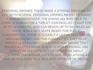 PERSONAL DRONES: THESE MADE A STRONG SHOWING AT
CES, WITH SEVERAL PERSONAL DRONES MEANT TO CARRY
A HUMAN PASSENGER. THE EHANG 184 WAS ABLE TO
CARRY A HUMAN FOR A TABLET-CONTROLLED FLIGHT FOR
UP TO 20 MINUTES, AND CAN REACH UP TO 60+ MILES AN
HOUR. WHILE NOT QUITE READY FOR PUBLIC
CONSUMPTION, THERE IS CLEARLY A LOT OF EXCITEMENT
AROUND DRONES AND THE CAPABILITIES THEY HAVE.
PARROT ALSO SHOWCASED A PERSONAL DRONE THAT
SEEMED A LITTLE MORE REALISTIC FOR PERSONAL USE.
EXPECT TO SEE LOTS OF CONVERSATION ABOUT
LICENSING, OWNERSHIP, SAFETY, AND REGULATIONS AS
THIS GETS CLOSER TO A REALISTIC OPTION FOR TRAVEL.
 