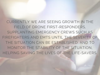 CURRENTLY WE ARE SEEING GROWTH IN THE
FIELD OF DRONE FIRST-RESPONDERS,
SUPPLANTING EMERGENCY CREWS SUCH AS
FIREFIGHTERS AND EMTS UNTIL THE SEVERITY OF
THE SITUATION CAN BE ESTABLISHED, AND TO
MONITOR THE STABILITY OF THE SITUATION,
HELPING SAVING THE LIVES OF THE LIFE-SAVERS.
 