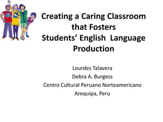Creating a Caring Classroom
that Fosters
Students’ English Language
Production
Lourdes Talavera
Debra A. Burgess
Centro Cultural Peruano Norteamericano
Arequipa, Peru

 