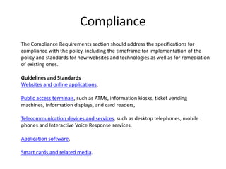 Compliance
The Compliance Requirements section should address the specifications for
compliance with the policy, including the timeframe for implementation of the
policy and standards for new websites and technologies as well as for remediation
of existing ones.
Guidelines and Standards
Websites and online applications,
Public access terminals, such as ATMs, information kiosks, ticket vending
machines, Information displays, and card readers,
Telecommunication devices and services, such as desktop telephones, mobile
phones and Interactive Voice Response services,
Application software,
Smart cards and related media.
 
