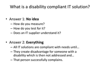 What is a disability compliant IT solution?
• Answer 1: No idea
– How do you measure?
– How do you test for it?
– Does an IT supplier understand it?
• Answer 2: Everything
– All IT solutions are compliant with needs until…
– They create disadvantage for someone with a
disability which is then not addressed and…
– That person successfully complains.
 