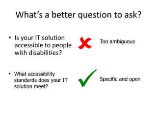 What’s a better question to ask?
• Is your IT solution
accessible to people
with disabilities?
Specific and open

• What accessibility
standards does your IT
solution meet?
Too ambiguous

 