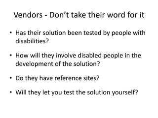 Vendors - Don’t take their word for it
• Has their solution been tested by people with
disabilities?
• How will they involve disabled people in the
development of the solution?
• Do they have reference sites?
• Will they let you test the solution yourself?
 