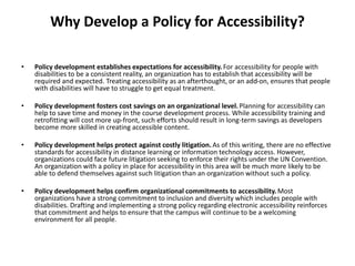 Why Develop a Policy for Accessibility?
• Policy development establishes expectations for accessibility. For accessibility for people with
disabilities to be a consistent reality, an organization has to establish that accessibility will be
required and expected. Treating accessibility as an afterthought, or an add-on, ensures that people
with disabilities will have to struggle to get equal treatment.
• Policy development fosters cost savings on an organizational level.Planning for accessibility can
help to save time and money in the course development process. While accessibility training and
retrofitting will cost more up-front, such efforts should result in long-term savings as developers
become more skilled in creating accessible content.
• Policy development helps protect against costly litigation.As of this writing, there are no effective
standards for accessibility in distance learning or information technology access. However,
organizations could face future litigation seeking to enforce their rights under the UN Convention.
An organization with a policy in place for accessibility in this area will be much more likely to be
able to defend themselves against such litigation than an organization without such a policy.
• Policy development helps confirm organizational commitments to accessibility.Most
organizations have a strong commitment to inclusion and diversity which includes people with
disabilities. Drafting and implementing a strong policy regarding electronic accessibility reinforces
that commitment and helps to ensure that the campus will continue to be a welcoming
environment for all people.
 