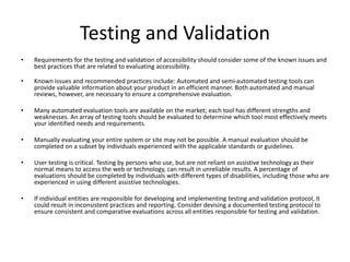 Testing and Validation
• Requirements for the testing and validation of accessibility should consider some of the known issues and
best practices that are related to evaluating accessibility.
• Known issues and recommended practices include: Automated and semi-automated testing tools can
provide valuable information about your product in an efficient manner. Both automated and manual
reviews, however, are necessary to ensure a comprehensive evaluation.
• Many automated evaluation tools are available on the market; each tool has different strengths and
weaknesses. An array of testing tools should be evaluated to determine which tool most effectively meets
your identified needs and requirements.
• Manually evaluating your entire system or site may not be possible. A manual evaluation should be
completed on a subset by individuals experienced with the applicable standards or guidelines.
• User testing is critical. Testing by persons who use, but are not reliant on assistive technology as their
normal means to access the web or technology, can result in unreliable results. A percentage of
evaluations should be completed by individuals with different types of disabilities, including those who are
experienced in using different assistive technologies.
• If individual entities are responsible for developing and implementing testing and validation protocol, it
could result in inconsistent practices and reporting. Consider devising a documented testing protocol to
ensure consistent and comparative evaluations across all entities responsible for testing and validation.
 