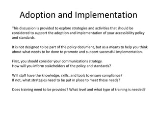 Adoption and Implementation
This discussion is provided to explore strategies and activities that should be
considered to support the adoption and implementation of your accessibility policy
and standards.
It is not designed to be part of the policy document, but as a means to help you think
about what needs to be done to promote and support successful implementation.
First, you should consider your communications strategy.
How will you inform stakeholders of the policy and standards?
Will staff have the knowledge, skills, and tools to ensure compliance?
If not, what strategies need to be put in place to meet those needs?
Does training need to be provided? What level and what type of training is needed?
 