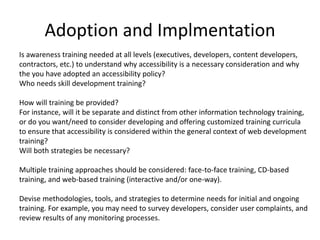 Adoption and Implmentation
Is awareness training needed at all levels (executives, developers, content developers,
contractors, etc.) to understand why accessibility is a necessary consideration and why
the you have adopted an accessibility policy?
Who needs skill development training?
How will training be provided?
For instance, will it be separate and distinct from other information technology training,
or do you want/need to consider developing and offering customized training curricula
to ensure that accessibility is considered within the general context of web development
training?
Will both strategies be necessary?
Multiple training approaches should be considered: face-to-face training, CD-based
training, and web-based training (interactive and/or one-way).
Devise methodologies, tools, and strategies to determine needs for initial and ongoing
training. For example, you may need to survey developers, consider user complaints, and
review results of any monitoring processes.
 