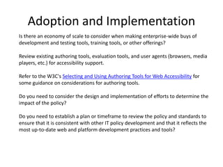 Adoption and Implementation
Is there an economy of scale to consider when making enterprise-wide buys of
development and testing tools, training tools, or other offerings?
Review existing authoring tools, evaluation tools, and user agents (browsers, media
players, etc.) for accessibility support.
Refer to the W3C's Selecting and Using Authoring Tools for Web Accessibility for
some guidance on considerations for authoring tools.
Do you need to consider the design and implementation of efforts to determine the
impact of the policy?
Do you need to establish a plan or timeframe to review the policy and standards to
ensure that it is consistent with other IT policy development and that it reflects the
most up-to-date web and platform development practices and tools?
 