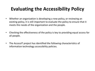 Evaluating the Accessibility Policy
• Whether an organization is developing a new policy, or reviewing an
existing policy, it is still important to evaluate the policy to ensure that it
meets the needs of the organization and the people.
• Checking the effectiveness of the policy is key to providing equal access for
all people.
• The AccessIT project has identified the following characteristics of
information technology accessibility policies.
 