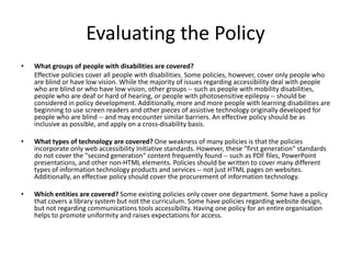 Evaluating the Policy
• What groups of people with disabilities are covered?
Effective policies cover all people with disabilities. Some policies, however, cover only people who
are blind or have low vision. While the majority of issues regarding accessibility deal with people
who are blind or who have low vision, other groups -- such as people with mobility disabilities,
people who are deaf or hard of hearing, or people with photosensitive epilepsy -- should be
considered in policy development. Additionally, more and more people with learning disabilities are
beginning to use screen readers and other pieces of assistive technology originally developed for
people who are blind -- and may encounter similar barriers. An effective policy should be as
inclusive as possible, and apply on a cross-disability basis.
• What types of technology are covered? One weakness of many policies is that the policies
incorporate only web accessibility Initiative standards. However, these "first generation" standards
do not cover the "second generation“ content frequently found -- such as PDF files, PowerPoint
presentations, and other non-HTML elements. Policies should be written to cover many different
types of information technology products and services -- not just HTML pages on websites.
Additionally, an effective policy should cover the procurement of information technology.
• Which entities are covered? Some existing policies only cover one department. Some have a policy
that covers a library system but not the curriculum. Some have policies regarding website design,
but not regarding communications tools accessibility. Having one policy for an entire organisation
helps to promote uniformity and raises expectations for access.
 