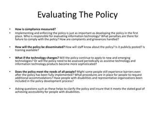 Evaluating The Policy
• How is compliance measured?
• Implementing and enforcing the policy is just as important as developing the policy in the first
place. Who is responsible for evaluating information technology? What penalties are there for
failure to comply with the policy? How are complaints and grievances handled?
• How will the policy be disseminated? How will staff know about the policy? Is it publicly posted? Is
training available?
• What if the technology changes? Will the policy continue to apply to new and emerging
technologies? Or will the policy need to be assessed periodically as assistive technology and
information technology products become more sophisticated?
• Does the policy meet the needs of all people? Might some people still experience barriers even
after the policy has been fully implemented? What procedures are in place for people to request
additional accommodations? Have people with disabilities and representative organizations been
included in the policy development process?
• Asking questions such as these helps to clarify the policy and insure that it meets the stated goal of
achieving accessibility for people with disabilities.
 