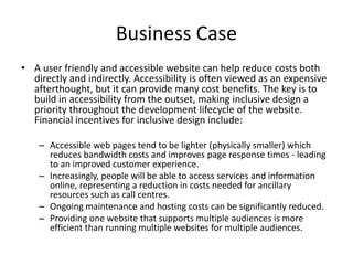Business Case
• A user friendly and accessible website can help reduce costs both
directly and indirectly. Accessibility is often viewed as an expensive
afterthought, but it can provide many cost benefits. The key is to
build in accessibility from the outset, making inclusive design a
priority throughout the development lifecycle of the website.
Financial incentives for inclusive design include:
– Accessible web pages tend to be lighter (physically smaller) which
reduces bandwidth costs and improves page response times - leading
to an improved customer experience.
– Increasingly, people will be able to access services and information
online, representing a reduction in costs needed for ancillary
resources such as call centres.
– Ongoing maintenance and hosting costs can be significantly reduced.
– Providing one website that supports multiple audiences is more
efficient than running multiple websites for multiple audiences.
 
