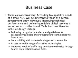 Business Case
• Technical concerns vary. According to capability, needs
of a small NGO will be different to those of a central
government body. However, improving technical
performance and delivering reliable digital services is
important across the board. Technical incentives for
inclusive design include:
– Following recognised standards and guidelines for
accessibility can help ensure that future technologies will
have access.
– Compatibility with more technologies such as mobile.
– Access to a wide range of assistive technologies.
– Improved levels of traffic may be driven to the site through
Search Engine Optimisation (SEO).
 