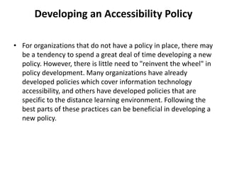 Developing an Accessibility Policy
• For organizations that do not have a policy in place, there may
be a tendency to spend a great deal of time developing a new
policy. However, there is little need to "reinvent the wheel" in
policy development. Many organizations have already
developed policies which cover information technology
accessibility, and others have developed policies that are
specific to the distance learning environment. Following the
best parts of these practices can be beneficial in developing a
new policy.
 