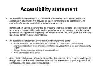 Accessibility statement
• An accessibility statement is a statement of intention. At its most simple, an
accessibility statement will provide an open commitment to accessibility. An
example of a simple accessibility statement would be:
[Organisation name] is committed to ensuring that this website (or other forms of
technology) is accessible to the widest possible range of people. If you have any
questions or suggestions regarding the accessibility of this, or if you have difficulty
using any part of it, please contact us.
• An accessibility statement should contain the following parts:
– A clear statement that demonstrates the organisation's commitment to accessibility.
– Information about any areas of the system that do not yet conform to the overall accessibility
targets.
– Contact details for people wishing to report problems.
– A link to the accessibility policy.
• Accessibility statements should assume that the user has little or no knowledge of
design issues and should therefore limit the use of technical jargon (e.g. levels of
conformance to accessibility standards).
 
