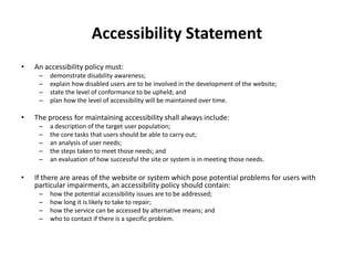 Accessibility Statement
• An accessibility policy must:
– demonstrate disability awareness;
– explain how disabled users are to be involved in the development of the website;
– state the level of conformance to be upheld; and
– plan how the level of accessibility will be maintained over time.
• The process for maintaining accessibility shall always include:
– a description of the target user population;
– the core tasks that users should be able to carry out;
– an analysis of user needs;
– the steps taken to meet those needs; and
– an evaluation of how successful the site or system is in meeting those needs.
• If there are areas of the website or system which pose potential problems for users with
particular impairments, an accessibility policy should contain:
– how the potential accessibility issues are to be addressed;
– how long it is likely to take to repair;
– how the service can be accessed by alternative means; and
– who to contact if there is a specific problem.
 