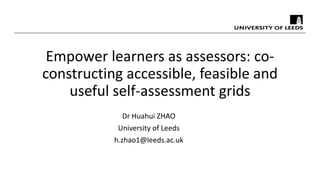 Empower learners as assessors: co-
constructing accessible, feasible and
useful self-assessment grids
Dr Huahui ZHAO
University of Leeds
h.zhao1@leeds.ac.uk
 