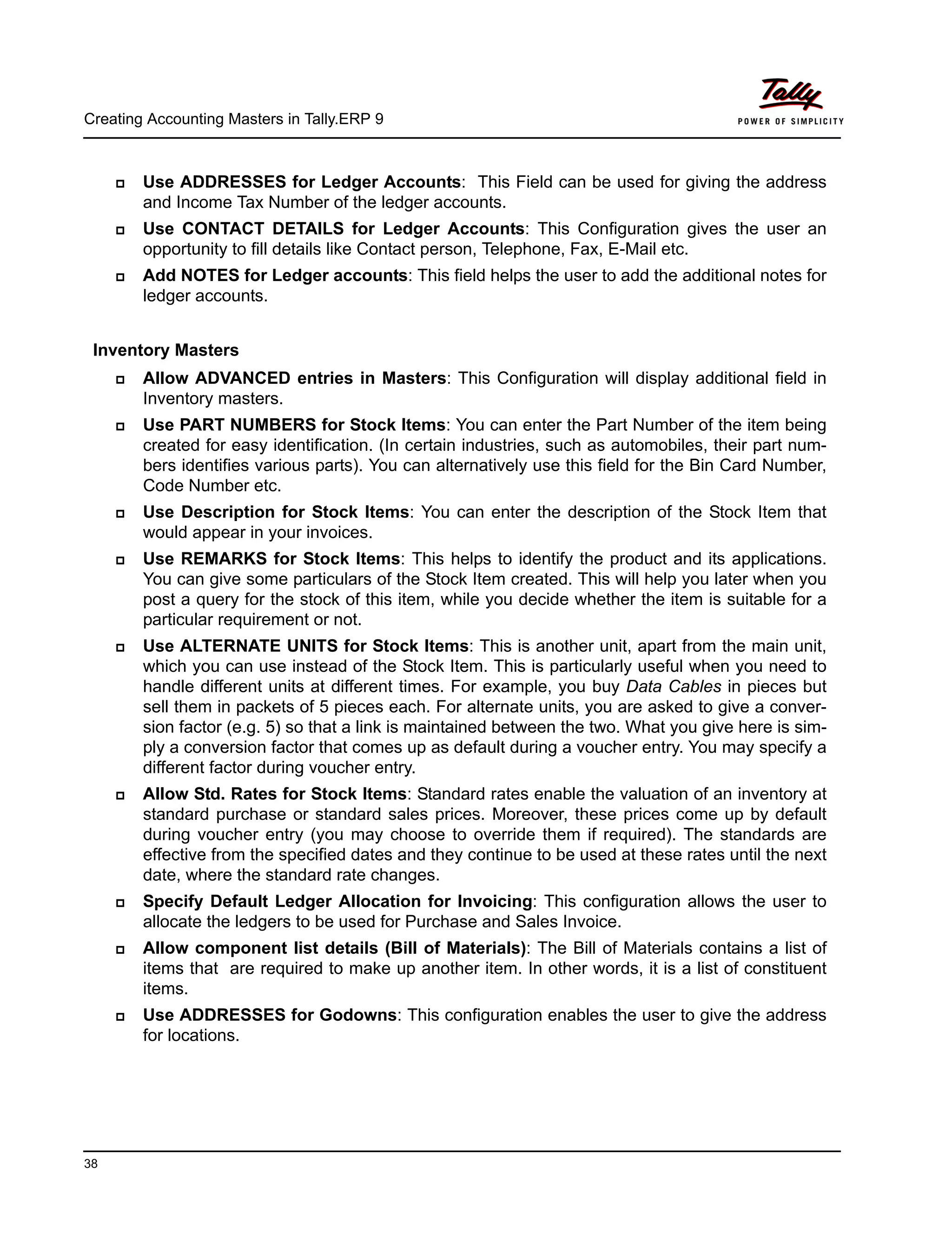 Creating Accounting Masters in Tally.ERP 9
38
Use ADDRESSES for Ledger Accounts: This Field can be used for giving the address
and Income Tax Number of the ledger accounts.
Use CONTACT DETAILS for Ledger Accounts: This Configuration gives the user an
opportunity to fill details like Contact person, Telephone, Fax, E-Mail etc.
Add NOTES for Ledger accounts: This field helps the user to add the additional notes for
ledger accounts.
Inventory Masters
Allow ADVANCED entries in Masters: This Configuration will display additional field in
Inventory masters.
Use PART NUMBERS for Stock Items: You can enter the Part Number of the item being
created for easy identification. (In certain industries, such as automobiles, their part num-
bers identifies various parts). You can alternatively use this field for the Bin Card Number,
Code Number etc.
Use Description for Stock Items: You can enter the description of the Stock Item that
would appear in your invoices.
Use REMARKS for Stock Items: This helps to identify the product and its applications.
You can give some particulars of the Stock Item created. This will help you later when you
post a query for the stock of this item, while you decide whether the item is suitable for a
particular requirement or not.
Use ALTERNATE UNITS for Stock Items: This is another unit, apart from the main unit,
which you can use instead of the Stock Item. This is particularly useful when you need to
handle different units at different times. For example, you buy Data Cables in pieces but
sell them in packets of 5 pieces each. For alternate units, you are asked to give a conver-
sion factor (e.g. 5) so that a link is maintained between the two. What you give here is sim-
ply a conversion factor that comes up as default during a voucher entry. You may specify a
different factor during voucher entry.
Allow Std. Rates for Stock Items: Standard rates enable the valuation of an inventory at
standard purchase or standard sales prices. Moreover, these prices come up by default
during voucher entry (you may choose to override them if required). The standards are
effective from the specified dates and they continue to be used at these rates until the next
date, where the standard rate changes.
Specify Default Ledger Allocation for Invoicing: This configuration allows the user to
allocate the ledgers to be used for Purchase and Sales Invoice.
Allow component list details (Bill of Materials): The Bill of Materials contains a list of
items that are required to make up another item. In other words, it is a list of constituent
items.
Use ADDRESSES for Godowns: This configuration enables the user to give the address
for locations.
 