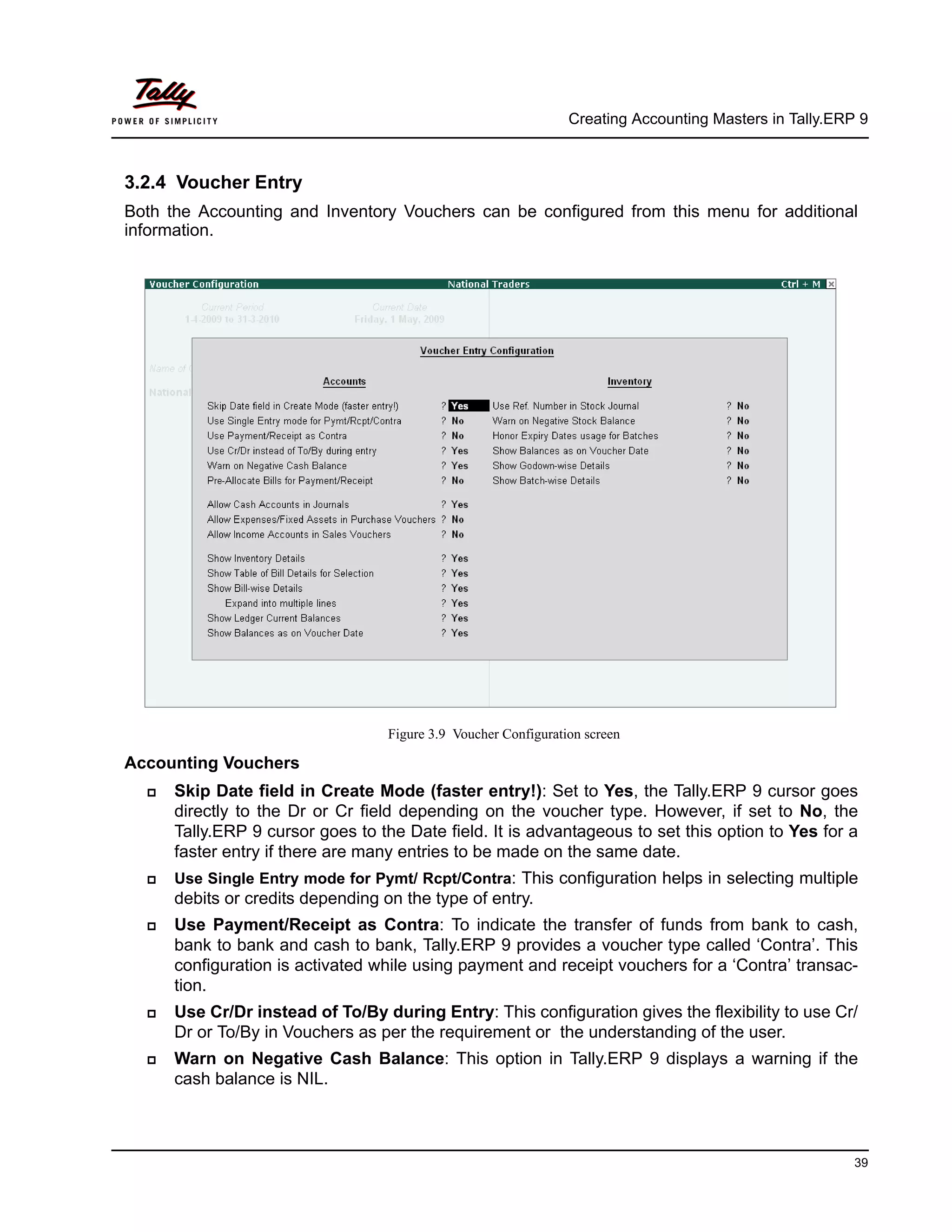 Creating Accounting Masters in Tally.ERP 9
39
3.2.4 Voucher Entry
Both the Accounting and Inventory Vouchers can be configured from this menu for additional
information.
Figure 3.9 Voucher Configuration screen
Accounting Vouchers
Skip Date field in Create Mode (faster entry!): Set to Yes, the Tally.ERP 9 cursor goes
directly to the Dr or Cr field depending on the voucher type. However, if set to No, the
Tally.ERP 9 cursor goes to the Date field. It is advantageous to set this option to Yes for a
faster entry if there are many entries to be made on the same date.
Use Single Entry mode for Pymt/ Rcpt/Contra: This configuration helps in selecting multiple
debits or credits depending on the type of entry.
Use Payment/Receipt as Contra: To indicate the transfer of funds from bank to cash,
bank to bank and cash to bank, Tally.ERP 9 provides a voucher type called ‘Contra’. This
configuration is activated while using payment and receipt vouchers for a ‘Contra’ transac-
tion.
Use Cr/Dr instead of To/By during Entry: This configuration gives the flexibility to use Cr/
Dr or To/By in Vouchers as per the requirement or the understanding of the user.
Warn on Negative Cash Balance: This option in Tally.ERP 9 displays a warning if the
cash balance is NIL.
 