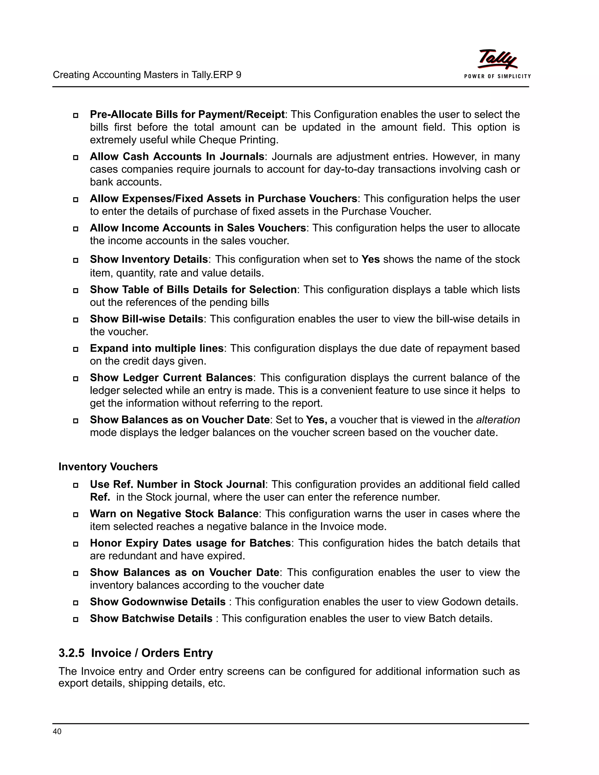 Creating Accounting Masters in Tally.ERP 9
40
Pre-Allocate Bills for Payment/Receipt: This Configuration enables the user to select the
bills first before the total amount can be updated in the amount field. This option is
extremely useful while Cheque Printing.
Allow Cash Accounts In Journals: Journals are adjustment entries. However, in many
cases companies require journals to account for day-to-day transactions involving cash or
bank accounts.
Allow Expenses/Fixed Assets in Purchase Vouchers: This configuration helps the user
to enter the details of purchase of fixed assets in the Purchase Voucher.
Allow Income Accounts in Sales Vouchers: This configuration helps the user to allocate
the income accounts in the sales voucher.
Show Inventory Details: This configuration when set to Yes shows the name of the stock
item, quantity, rate and value details.
Show Table of Bills Details for Selection: This configuration displays a table which lists
out the references of the pending bills
Show Bill-wise Details: This configuration enables the user to view the bill-wise details in
the voucher.
Expand into multiple lines: This configuration displays the due date of repayment based
on the credit days given.
Show Ledger Current Balances: This configuration displays the current balance of the
ledger selected while an entry is made. This is a convenient feature to use since it helps to
get the information without referring to the report.
Show Balances as on Voucher Date: Set to Yes, a voucher that is viewed in the alteration
mode displays the ledger balances on the voucher screen based on the voucher date.
Inventory Vouchers
Use Ref. Number in Stock Journal: This configuration provides an additional field called
Ref. in the Stock journal, where the user can enter the reference number.
Warn on Negative Stock Balance: This configuration warns the user in cases where the
item selected reaches a negative balance in the Invoice mode.
Honor Expiry Dates usage for Batches: This configuration hides the batch details that
are redundant and have expired.
Show Balances as on Voucher Date: This configuration enables the user to view the
inventory balances according to the voucher date
Show Godownwise Details : This configuration enables the user to view Godown details.
Show Batchwise Details : This configuration enables the user to view Batch details.
3.2.5 Invoice / Orders Entry
The Invoice entry and Order entry screens can be configured for additional information such as
export details, shipping details, etc.
 