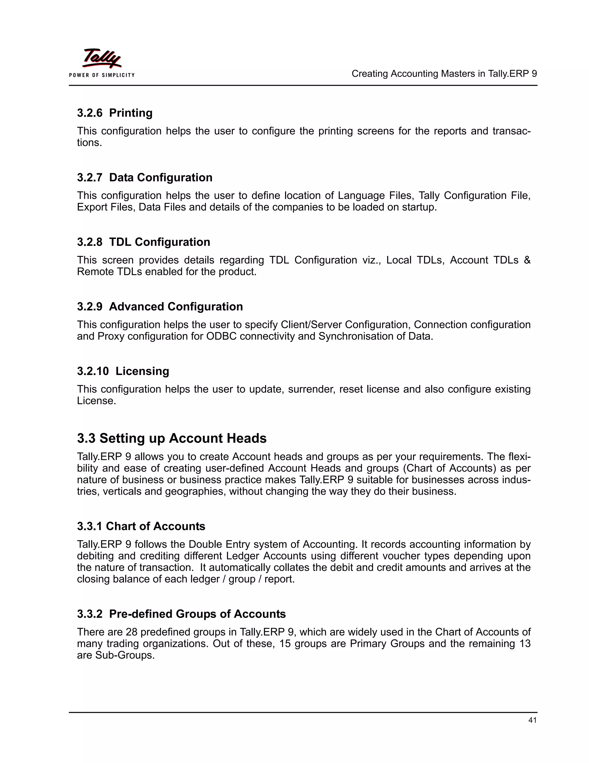 Creating Accounting Masters in Tally.ERP 9
41
3.2.6 Printing
This configuration helps the user to configure the printing screens for the reports and transac-
tions.
3.2.7 Data Configuration
This configuration helps the user to define location of Language Files, Tally Configuration File,
Export Files, Data Files and details of the companies to be loaded on startup.
3.2.8 TDL Configuration
This screen provides details regarding TDL Configuration viz., Local TDLs, Account TDLs &
Remote TDLs enabled for the product.
3.2.9 Advanced Configuration
This configuration helps the user to specify Client/Server Configuration, Connection configuration
and Proxy configuration for ODBC connectivity and Synchronisation of Data.
3.2.10 Licensing
This configuration helps the user to update, surrender, reset license and also configure existing
License.
3.3 Setting up Account Heads
Tally.ERP 9 allows you to create Account heads and groups as per your requirements. The flexi-
bility and ease of creating user-defined Account Heads and groups (Chart of Accounts) as per
nature of business or business practice makes Tally.ERP 9 suitable for businesses across indus-
tries, verticals and geographies, without changing the way they do their business.
3.3.1 Chart of Accounts
Tally.ERP 9 follows the Double Entry system of Accounting. It records accounting information by
debiting and crediting different Ledger Accounts using different voucher types depending upon
the nature of transaction. It automatically collates the debit and credit amounts and arrives at the
closing balance of each ledger / group / report.
3.3.2 Pre-defined Groups of Accounts
There are 28 predefined groups in Tally.ERP 9, which are widely used in the Chart of Accounts of
many trading organizations. Out of these, 15 groups are Primary Groups and the remaining 13
are Sub-Groups.
 