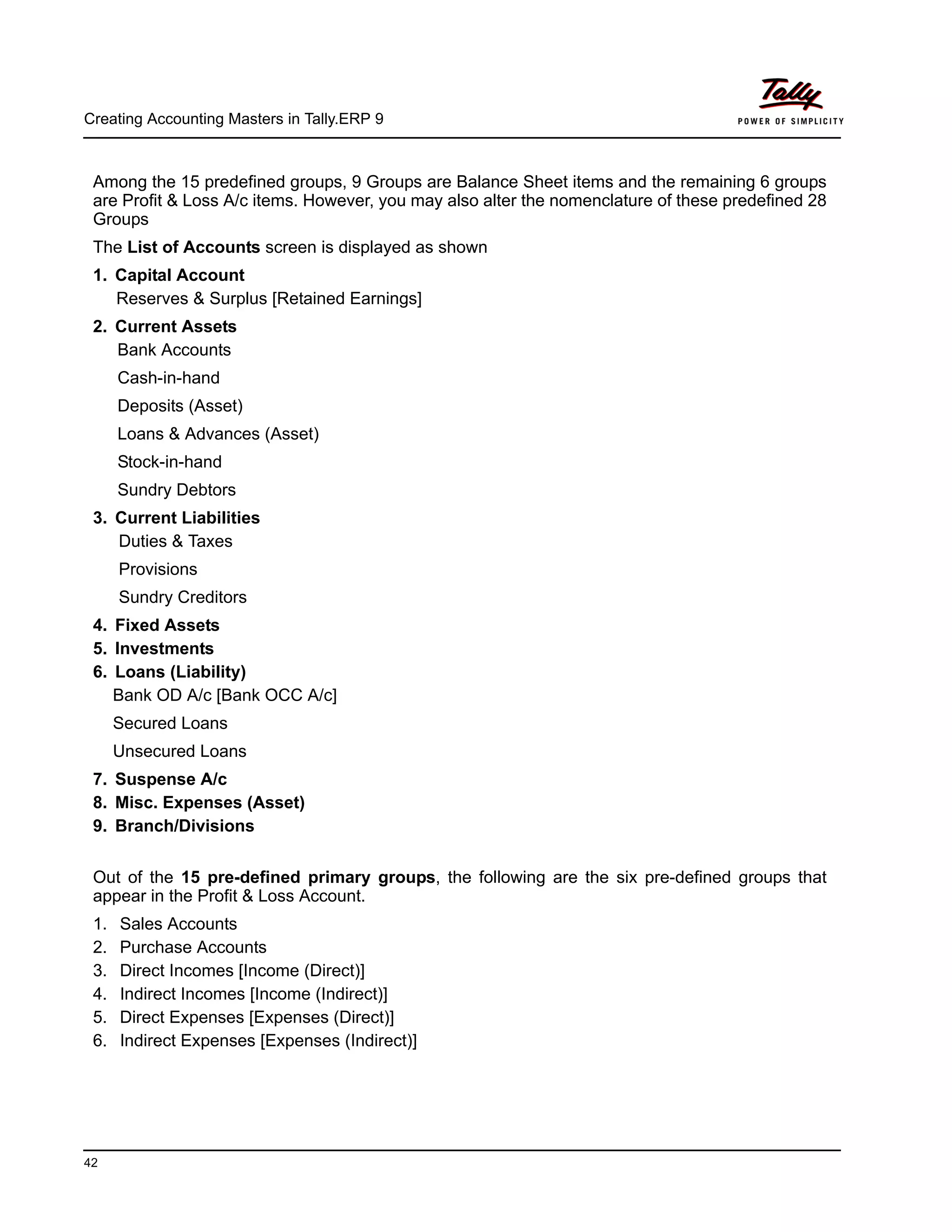 Creating Accounting Masters in Tally.ERP 9
42
Among the 15 predefined groups, 9 Groups are Balance Sheet items and the remaining 6 groups
are Profit & Loss A/c items. However, you may also alter the nomenclature of these predefined 28
Groups
The List of Accounts screen is displayed as shown
1. Capital Account
Reserves & Surplus [Retained Earnings]
2. Current Assets
Bank Accounts
Cash-in-hand
Deposits (Asset)
Loans & Advances (Asset)
Stock-in-hand
Sundry Debtors
3. Current Liabilities
Duties & Taxes
Provisions
Sundry Creditors
4. Fixed Assets
5. Investments
6. Loans (Liability)
Bank OD A/c [Bank OCC A/c]
Secured Loans
Unsecured Loans
7. Suspense A/c
8. Misc. Expenses (Asset)
9. Branch/Divisions
Out of the 15 pre-defined primary groups, the following are the six pre-defined groups that
appear in the Profit & Loss Account.
1. Sales Accounts
2. Purchase Accounts
3. Direct Incomes [Income (Direct)]
4. Indirect Incomes [Income (Indirect)]
5. Direct Expenses [Expenses (Direct)]
6. Indirect Expenses [Expenses (Indirect)]
 