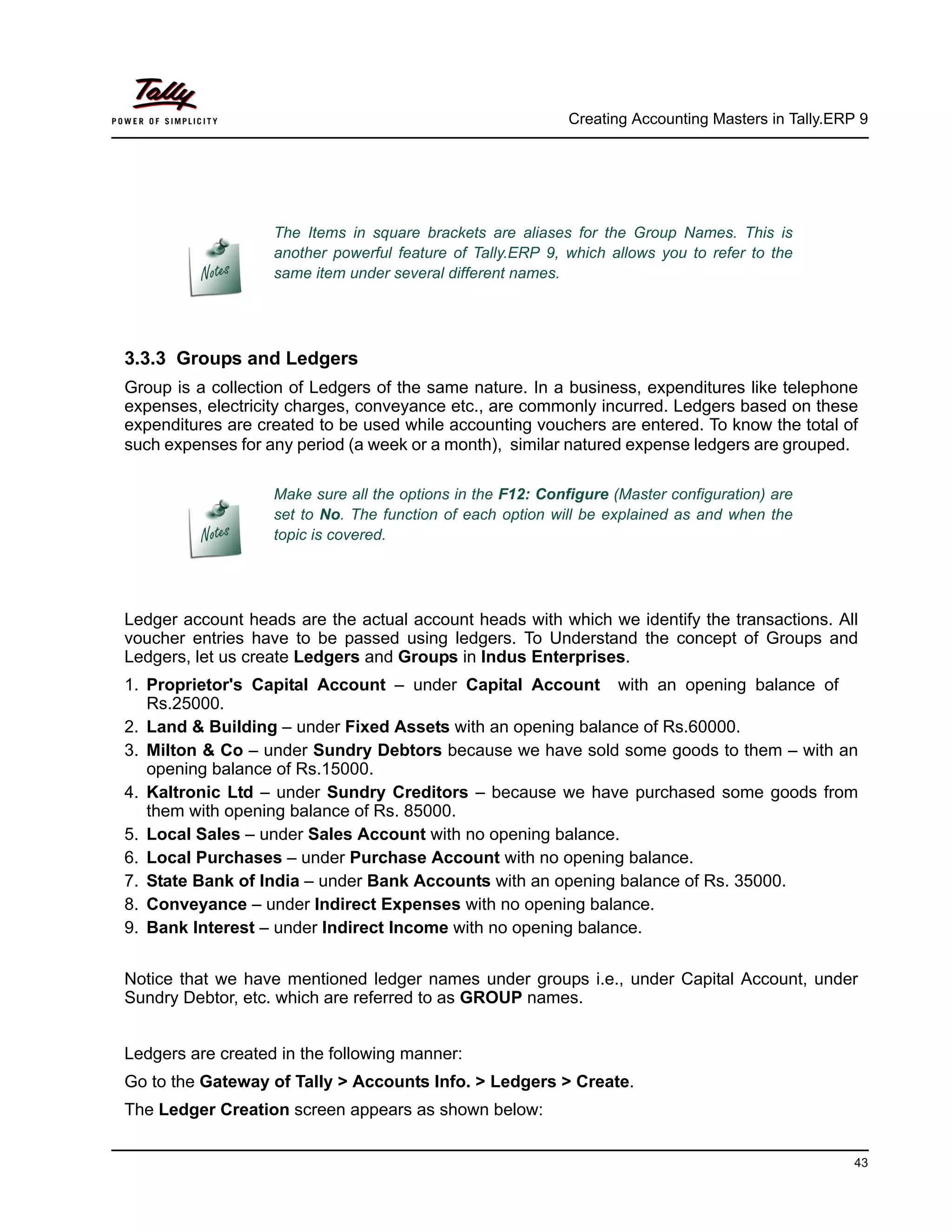 Creating Accounting Masters in Tally.ERP 9
43
3.3.3 Groups and Ledgers
Group is a collection of Ledgers of the same nature. In a business, expenditures like telephone
expenses, electricity charges, conveyance etc., are commonly incurred. Ledgers based on these
expenditures are created to be used while accounting vouchers are entered. To know the total of
such expenses for any period (a week or a month), similar natured expense ledgers are grouped.
Ledger account heads are the actual account heads with which we identify the transactions. All
voucher entries have to be passed using ledgers. To Understand the concept of Groups and
Ledgers, let us create Ledgers and Groups in Indus Enterprises.
1. Proprietor's Capital Account – under Capital Account with an opening balance of
Rs.25000.
2. Land & Building – under Fixed Assets with an opening balance of Rs.60000.
3. Milton & Co – under Sundry Debtors because we have sold some goods to them – with an
opening balance of Rs.15000.
4. Kaltronic Ltd – under Sundry Creditors – because we have purchased some goods from
them with opening balance of Rs. 85000.
5. Local Sales – under Sales Account with no opening balance.
6. Local Purchases – under Purchase Account with no opening balance.
7. State Bank of India – under Bank Accounts with an opening balance of Rs. 35000.
8. Conveyance – under Indirect Expenses with no opening balance.
9. Bank Interest – under Indirect Income with no opening balance.
Notice that we have mentioned ledger names under groups i.e., under Capital Account, under
Sundry Debtor, etc. which are referred to as GROUP names.
Ledgers are created in the following manner:
Go to the Gateway of Tally > Accounts Info. > Ledgers > Create.
The Ledger Creation screen appears as shown below:
The Items in square brackets are aliases for the Group Names. This is
another powerful feature of Tally.ERP 9, which allows you to refer to the
same item under several different names.
Make sure all the options in the F12: Configure (Master configuration) are
set to No. The function of each option will be explained as and when the
topic is covered.
 