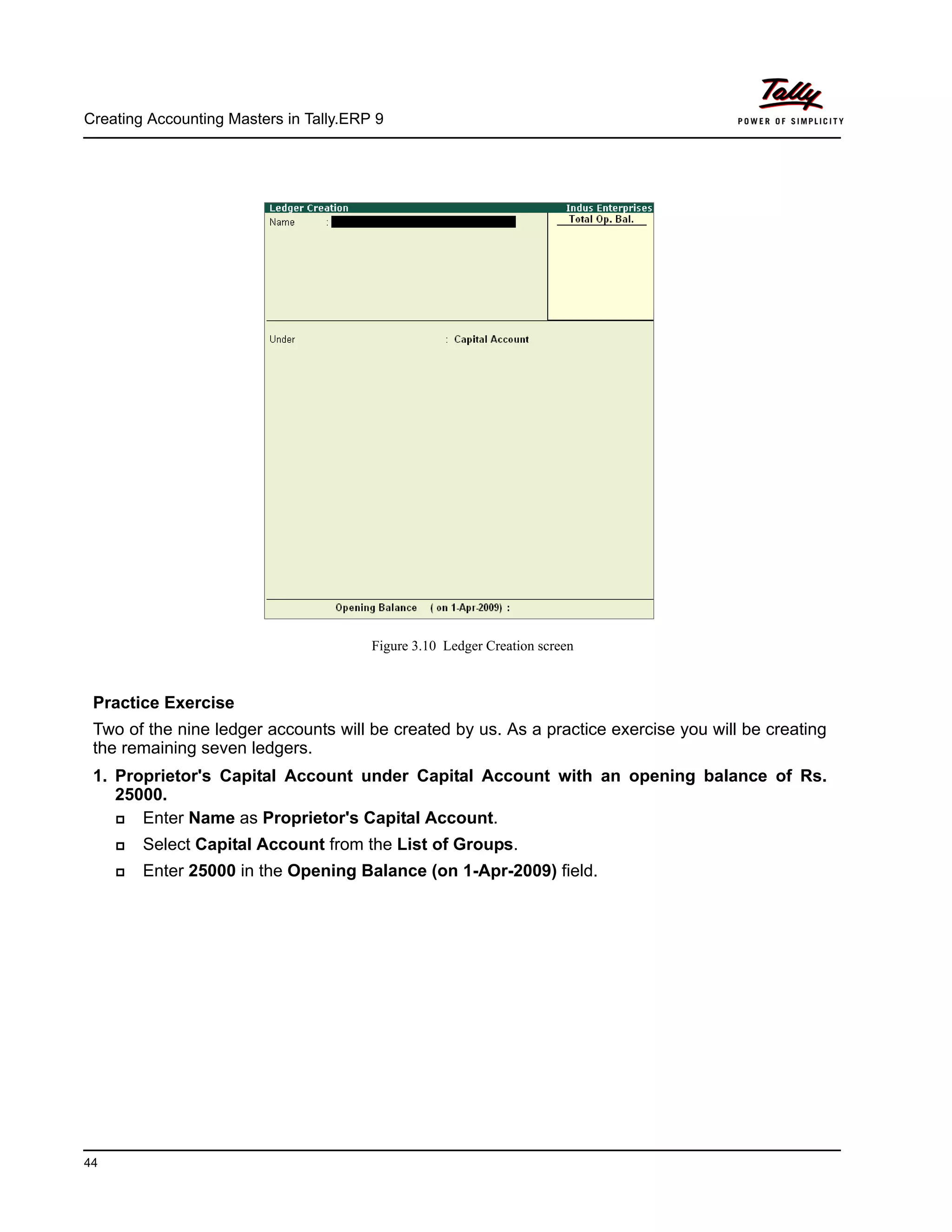 Creating Accounting Masters in Tally.ERP 9
44
Figure 3.10 Ledger Creation screen
Practice Exercise
Two of the nine ledger accounts will be created by us. As a practice exercise you will be creating
the remaining seven ledgers.
1. Proprietor's Capital Account under Capital Account with an opening balance of Rs.
25000.
Enter Name as Proprietor's Capital Account.
Select Capital Account from the List of Groups.
Enter 25000 in the Opening Balance (on 1-Apr-2009) field.
 