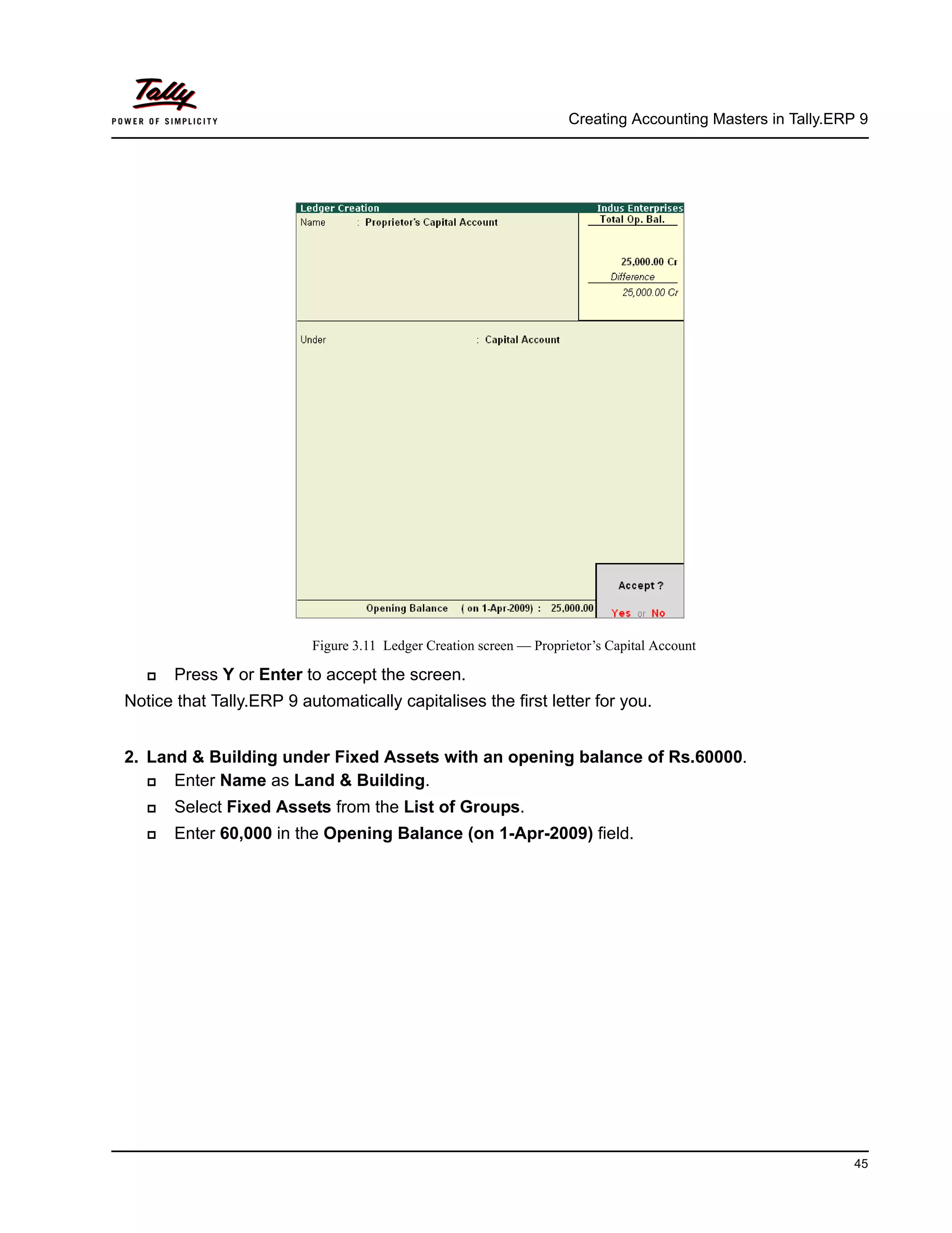 Creating Accounting Masters in Tally.ERP 9
45
Figure 3.11 Ledger Creation screen — Proprietor’s Capital Account
Press Y or Enter to accept the screen.
Notice that Tally.ERP 9 automatically capitalises the first letter for you.
2. Land & Building under Fixed Assets with an opening balance of Rs.60000.
Enter Name as Land & Building.
Select Fixed Assets from the List of Groups.
Enter 60,000 in the Opening Balance (on 1-Apr-2009) field.
 
