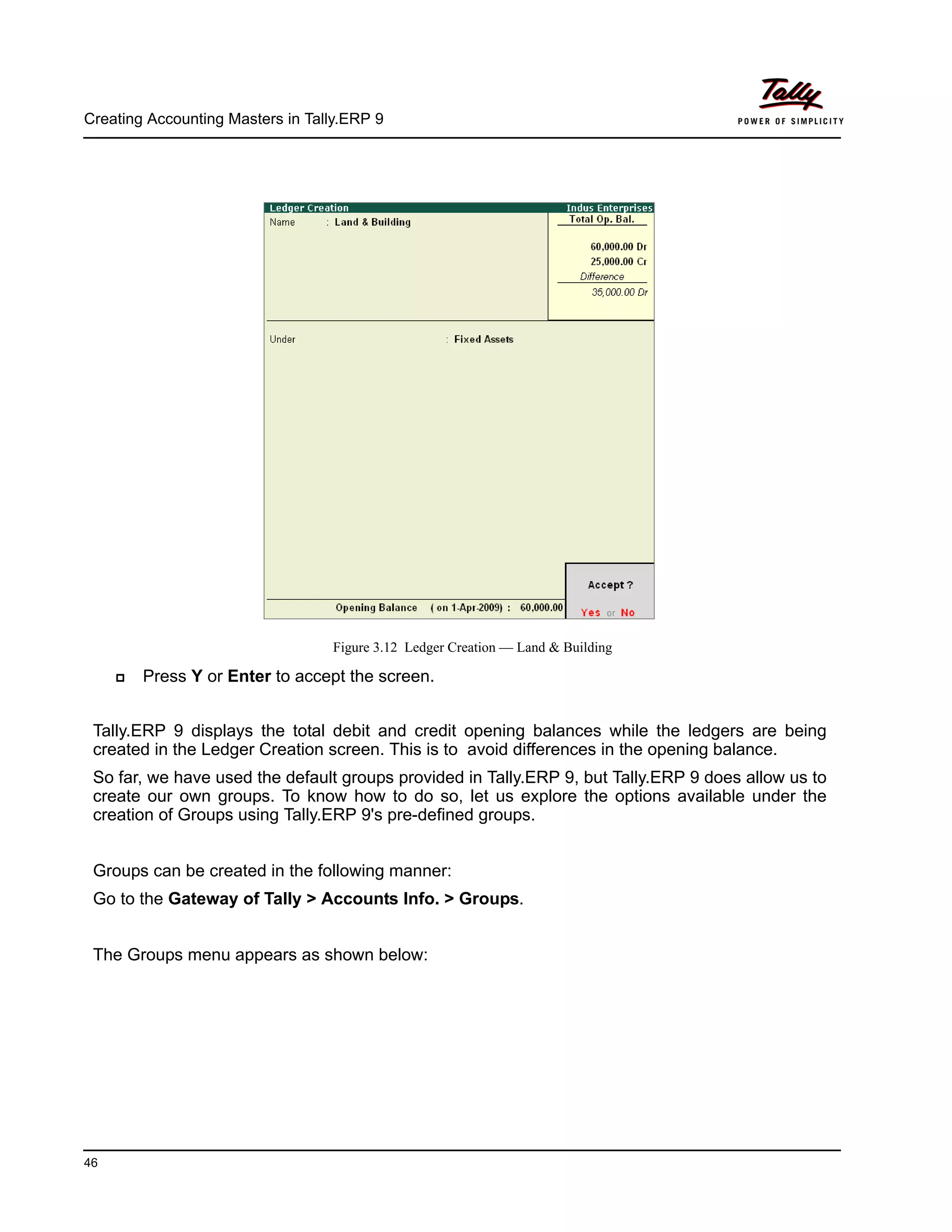 Creating Accounting Masters in Tally.ERP 9
46
Figure 3.12 Ledger Creation — Land & Building
Press Y or Enter to accept the screen.
Tally.ERP 9 displays the total debit and credit opening balances while the ledgers are being
created in the Ledger Creation screen. This is to avoid differences in the opening balance.
So far, we have used the default groups provided in Tally.ERP 9, but Tally.ERP 9 does allow us to
create our own groups. To know how to do so, let us explore the options available under the
creation of Groups using Tally.ERP 9's pre-defined groups.
Groups can be created in the following manner:
Go to the Gateway of Tally > Accounts Info. > Groups.
The Groups menu appears as shown below:
 