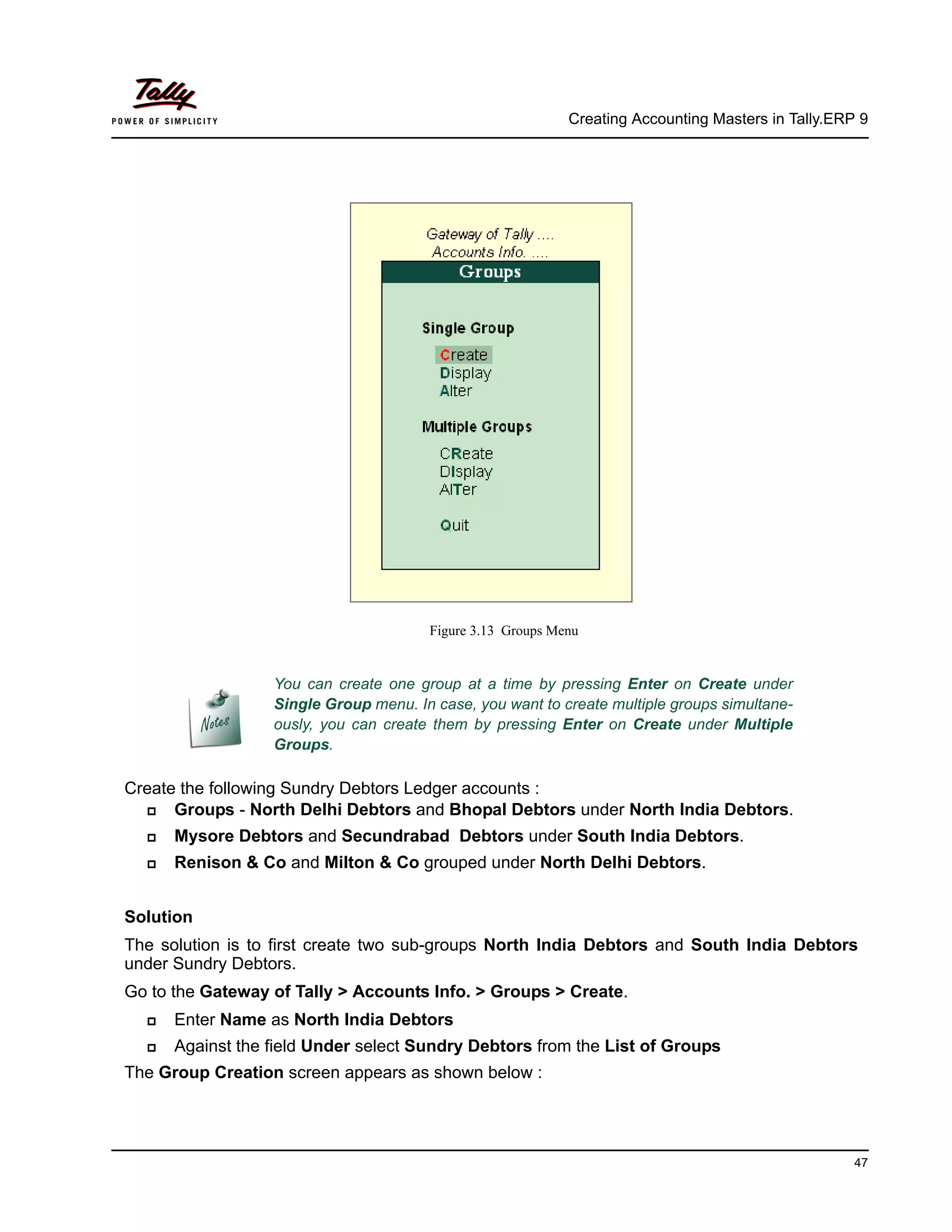 Creating Accounting Masters in Tally.ERP 9
47
Figure 3.13 Groups Menu
Create the following Sundry Debtors Ledger accounts :
Groups - North Delhi Debtors and Bhopal Debtors under North India Debtors.
Mysore Debtors and Secundrabad Debtors under South India Debtors.
Renison & Co and Milton & Co grouped under North Delhi Debtors.
Solution
The solution is to first create two sub-groups North India Debtors and South India Debtors
under Sundry Debtors.
Go to the Gateway of Tally > Accounts Info. > Groups > Create.
Enter Name as North India Debtors
Against the field Under select Sundry Debtors from the List of Groups
The Group Creation screen appears as shown below :
You can create one group at a time by pressing Enter on Create under
Single Group menu. In case, you want to create multiple groups simultane-
ously, you can create them by pressing Enter on Create under Multiple
Groups.
 