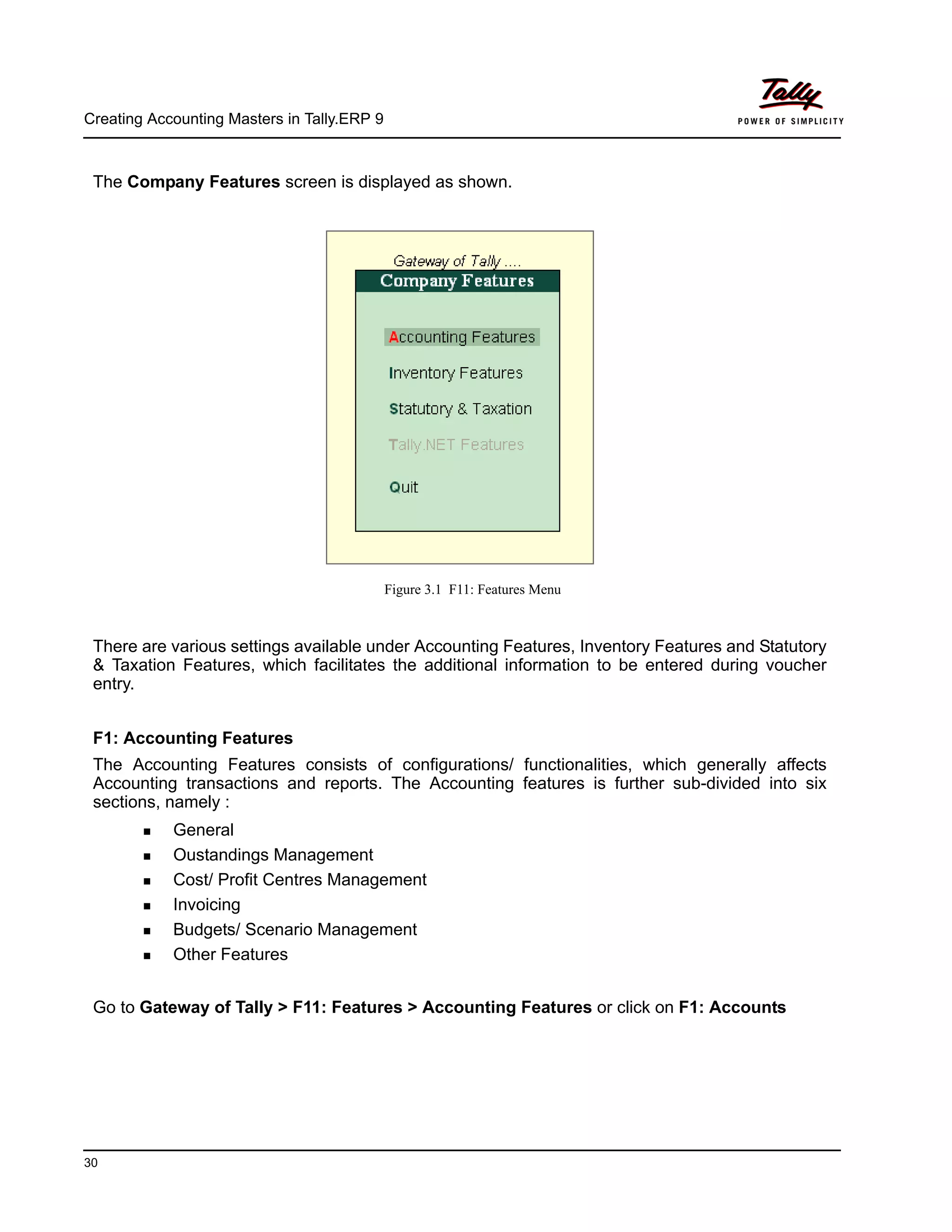 Creating Accounting Masters in Tally.ERP 9
30
The Company Features screen is displayed as shown.
Figure 3.1 F11: Features Menu
There are various settings available under Accounting Features, Inventory Features and Statutory
& Taxation Features, which facilitates the additional information to be entered during voucher
entry.
F1: Accounting Features
The Accounting Features consists of configurations/ functionalities, which generally affects
Accounting transactions and reports. The Accounting features is further sub-divided into six
sections, namely :
General
Oustandings Management
Cost/ Profit Centres Management
Invoicing
Budgets/ Scenario Management
Other Features
Go to Gateway of Tally > F11: Features > Accounting Features or click on F1: Accounts
 