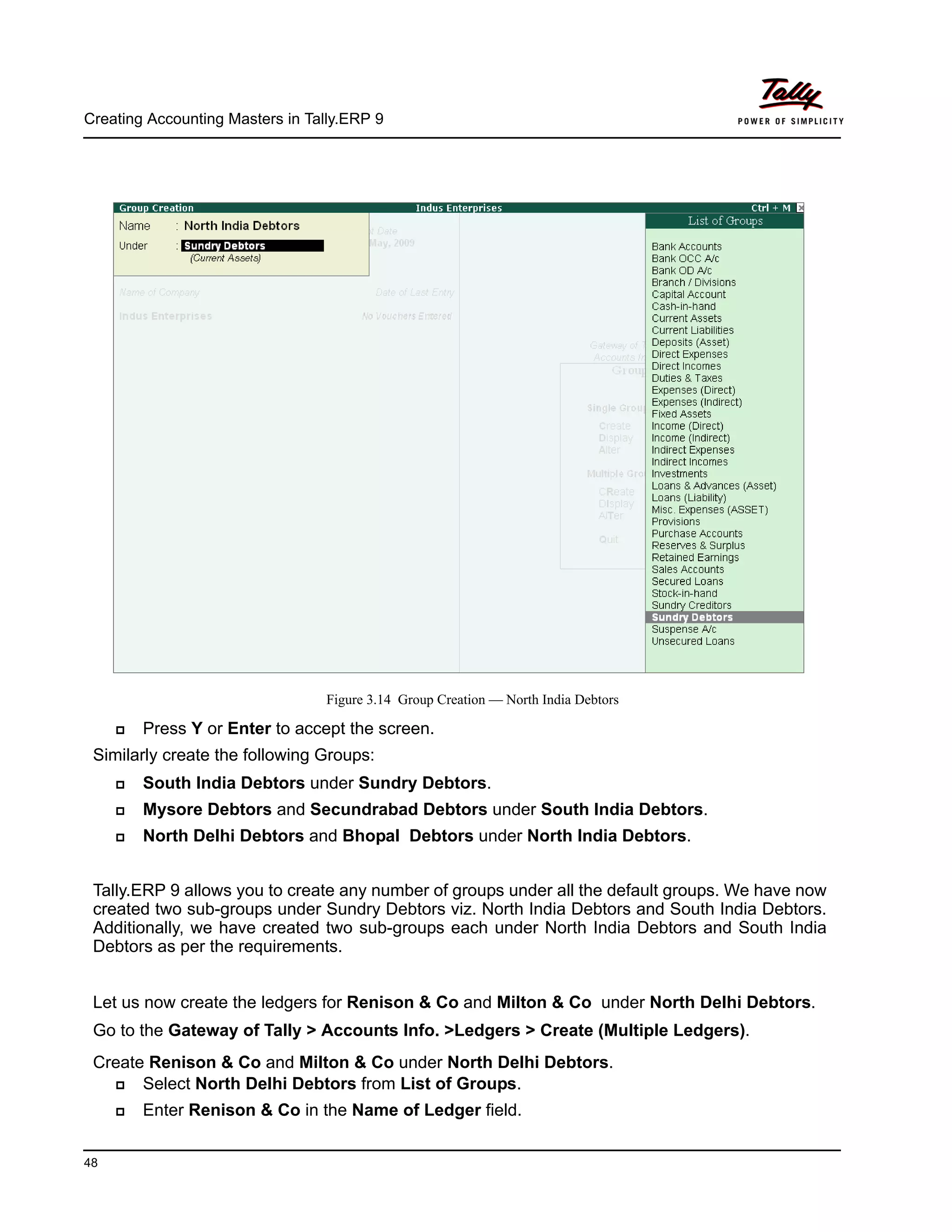 Creating Accounting Masters in Tally.ERP 9
48
Figure 3.14 Group Creation — North India Debtors
Press Y or Enter to accept the screen.
Similarly create the following Groups:
South India Debtors under Sundry Debtors.
Mysore Debtors and Secundrabad Debtors under South India Debtors.
North Delhi Debtors and Bhopal Debtors under North India Debtors.
Tally.ERP 9 allows you to create any number of groups under all the default groups. We have now
created two sub-groups under Sundry Debtors viz. North India Debtors and South India Debtors.
Additionally, we have created two sub-groups each under North India Debtors and South India
Debtors as per the requirements.
Let us now create the ledgers for Renison & Co and Milton & Co under North Delhi Debtors.
Go to the Gateway of Tally > Accounts Info. >Ledgers > Create (Multiple Ledgers).
Create Renison & Co and Milton & Co under North Delhi Debtors.
Select North Delhi Debtors from List of Groups.
Enter Renison & Co in the Name of Ledger field.
 