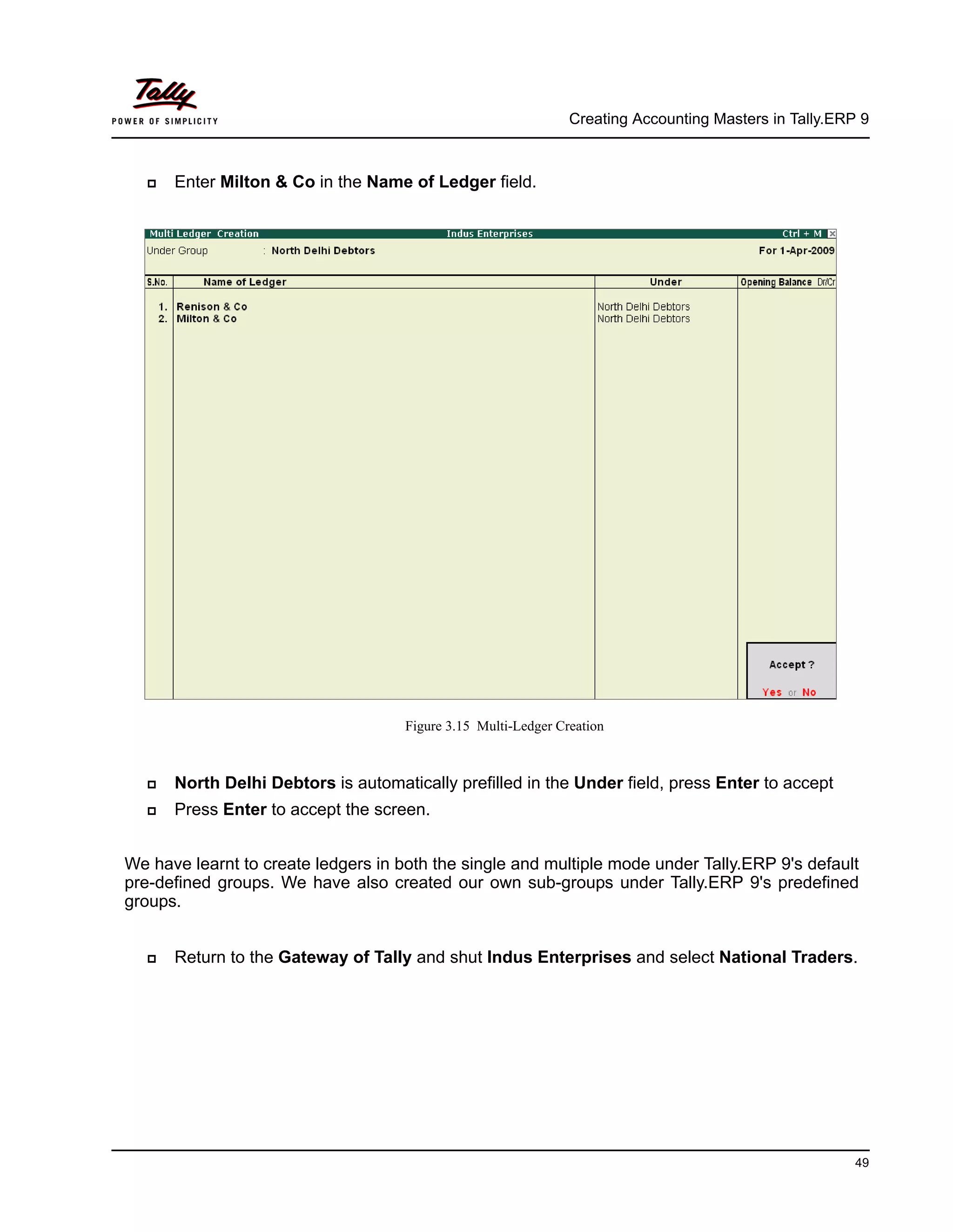 Creating Accounting Masters in Tally.ERP 9
49
Enter Milton & Co in the Name of Ledger field.
Figure 3.15 Multi-Ledger Creation
North Delhi Debtors is automatically prefilled in the Under field, press Enter to accept
Press Enter to accept the screen.
We have learnt to create ledgers in both the single and multiple mode under Tally.ERP 9's default
pre-defined groups. We have also created our own sub-groups under Tally.ERP 9's predefined
groups.
Return to the Gateway of Tally and shut Indus Enterprises and select National Traders.
 