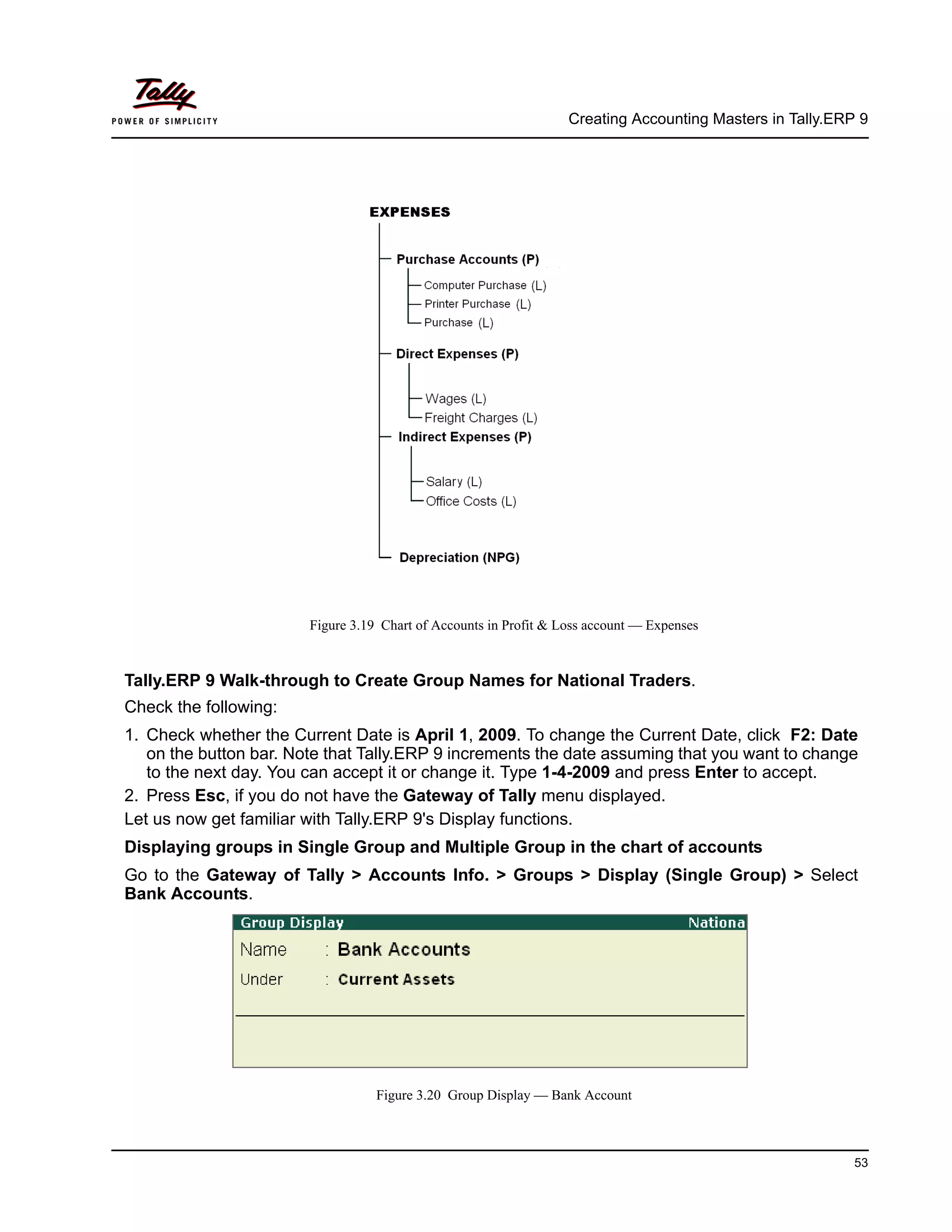 Creating Accounting Masters in Tally.ERP 9
53
Figure 3.19 Chart of Accounts in Profit & Loss account — Expenses
Tally.ERP 9 Walk-through to Create Group Names for National Traders.
Check the following:
1. Check whether the Current Date is April 1, 2009. To change the Current Date, click F2: Date
on the button bar. Note that Tally.ERP 9 increments the date assuming that you want to change
to the next day. You can accept it or change it. Type 1-4-2009 and press Enter to accept.
2. Press Esc, if you do not have the Gateway of Tally menu displayed.
Let us now get familiar with Tally.ERP 9's Display functions.
Displaying groups in Single Group and Multiple Group in the chart of accounts
Go to the Gateway of Tally > Accounts Info. > Groups > Display (Single Group) > Select
Bank Accounts.
Figure 3.20 Group Display — Bank Account
 