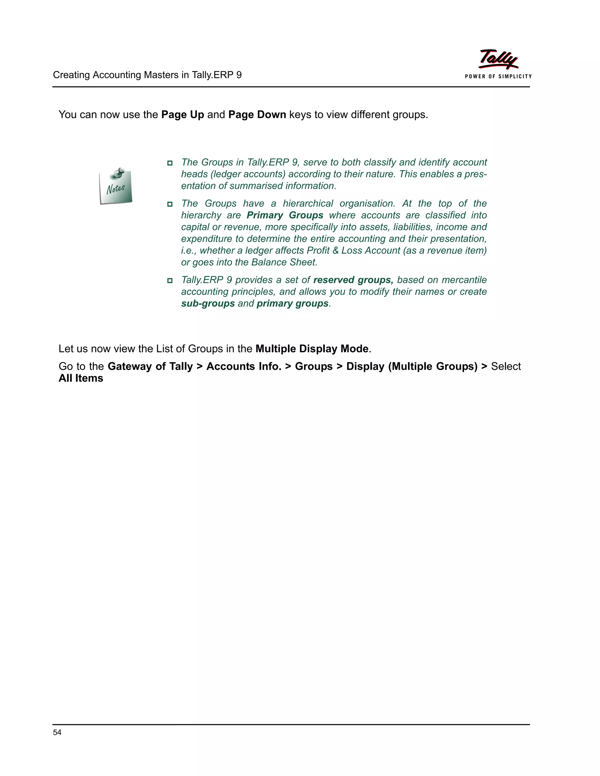 Creating Accounting Masters in Tally.ERP 9
54
You can now use the Page Up and Page Down keys to view different groups.
Let us now view the List of Groups in the Multiple Display Mode.
Go to the Gateway of Tally > Accounts Info. > Groups > Display (Multiple Groups) > Select
All Items
The Groups in Tally.ERP 9, serve to both classify and identify account
heads (ledger accounts) according to their nature. This enables a pres-
entation of summarised information.
The Groups have a hierarchical organisation. At the top of the
hierarchy are Primary Groups where accounts are classified into
capital or revenue, more specifically into assets, liabilities, income and
expenditure to determine the entire accounting and their presentation,
i.e., whether a ledger affects Profit & Loss Account (as a revenue item)
or goes into the Balance Sheet.
Tally.ERP 9 provides a set of reserved groups, based on mercantile
accounting principles, and allows you to modify their names or create
sub-groups and primary groups.
 